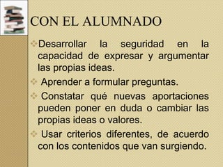 CON EL ALUMNADO
Desarrollar la seguridad en la
capacidad de expresar y argumentar
las propias ideas.
 Aprender a formular preguntas.
 Constatar qué nuevas aportaciones
pueden poner en duda o cambiar las
propias ideas o valores.
 Usar criterios diferentes, de acuerdo
con los contenidos que van surgiendo.

 