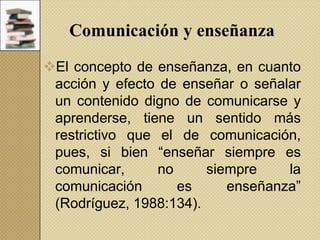 Comunicación y enseñanza
El concepto de enseñanza, en cuanto
acción y efecto de enseñar o señalar
un contenido digno de comunicarse y
aprenderse, tiene un sentido más
restrictivo que el de comunicación,
pues, si bien “enseñar siempre es
comunicar,
no
siempre
la
comunicación
es
enseñanza”
(Rodríguez, 1988:134).

 