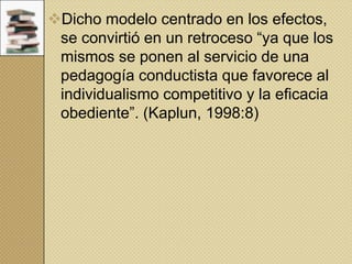 Dicho modelo centrado en los efectos,
se convirtió en un retroceso “ya que los
mismos se ponen al servicio de una
pedagogía conductista que favorece al
individualismo competitivo y la eficacia
obediente”. (Kaplun, 1998:8)

 