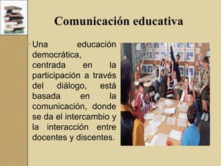 Comunicación educativa
Una
educación
democrática,
centrada
en
la
participación a través
del
diálogo,
está
basada
en
la
comunicación, donde
se da el intercambio y
la interacción entre
docentes y discentes.

 