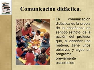 Comunicación didáctica.
La
comunicación
didáctica es la propia
de la enseñanza en
sentido estricto, de la
acción del profesor
que, al enseñar una
materia, tiene unos
objetivos y sigue un
programa
previamente
establecido

 