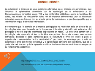 CONCLUSIONES

La educación a distancia es una excelente alternativa en el proceso de aprendizaje, que
involucra al aprendiente autónomo con la Tecnología de la Informática y las
Comunicaciones conocidas como TIC y los contenidos didácticos sobre la temática del
curso, los cuales se encuentran tanto en el material suministrado por la institución
educativa, como en Internet con su amplía gama de buscadores, lo que hace posible que la
información llegué a todos los interesados.

Se concluye que “el cambio en el modelo pedagógico no reside tan solo en el uso de las
tecnologías sino que depende de la formación, intensión y decisión del educador, del
pedagogo y no del experto informático especialista en redes. De que sirve contar con la
tecnología más avanzada si los contenidos son pobres, llenos de errores, con escasa
estructura didáctica o poco pensados para la estructura o nivel del curso o para la
experiencia o necesidades de los destinatarios”, por tanto, la tecnología por si sola no
garantiza el éxito del modelo educativo y el aprendizaje por parte del estudiante, que es la
parte vital del proceso y debe aprender a utilizar las herramientas suministradas en pro de
su rendimiento académico.




                 http://reddigital.cnice.mecd.es/1/firmas/firmas_aretio_ind.html

                 http://bibliotecavirtual.unad.edu.co:2055/lib/unadsp/docPrint.action?e...
 