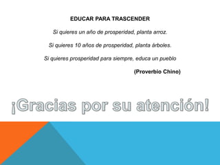 EDUCAR PARA TRASCENDER

   Si quieres un año de prosperidad, planta arroz.

 Si quieres 10 años de prosperidad, planta árboles.

Si quieres prosperidad para siempre, educa un pueblo

                                    (Proverbio Chino)
 