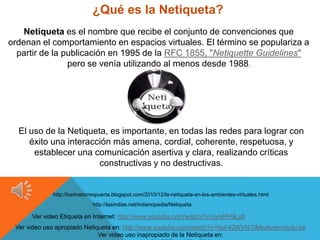 ¿Qué es la Netiqueta?
    Netiqueta es el nombre que recibe el conjunto de convenciones que
ordenan el comportamiento en espacios virtuales. El término se populariza a
  partir de la publicación en 1995 de la RFC 1855, "Netiquette Guidelines"
                pero se venía utilizando al menos desde 1988.




  El uso de la Netiqueta, es importante, en todas las redes para lograr con
     éxito una interacción más amena, cordial, coherente, respetuosa, y
      establecer una comunicación asertiva y clara, realizando críticas
                       constructivas y no destructivas.


             http://karinatorrespuerta.blogspot.com/2010/12/la-netiqueta-en-los-ambientes-virtuales.html
                             http://lasindias.net/indianopedia/Netiqueta

      Ver video Etiqueta en Internet: http://www.youtube.com/watch?v=JyrsPH9LjdI
 Ver video uso apropiado Netiqueta en: http://www.youtube.com/watch?v=Nul-42WVN1I&feature=youtu.be
                              Ver video uso inapropiado de la Netiqueta en:
 