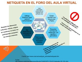 NETIQUETA EN EL FORO DEL AULA VIRTUAL
                                         Leer
                                       mensajes
                                     anteriores al
                                     ingresar por
                                     primera vez
                  Utilizar                                 Evitar
               Rubrica Tigre                             escribir con
                  para la                                Mayúsculas
               comunicación                                 (Fijas)




                    Ser                                      Respetar
                especifico y                                normas de
                concreto en                               redacción, ort
                  el tema                                    ografía y
                                                            gramática
                                    Pedir ayuda
                                    o explicación
                                      de buena
                                       manera




              Fuente: http://www.uned.es/iued/guia_actividad/netiqueta.htm

    Fuente:
    http://campus.unadvirtual.org/campus/file.php/7/UNAD/SITE_POLICY/netiquette_ES_COL.html
 