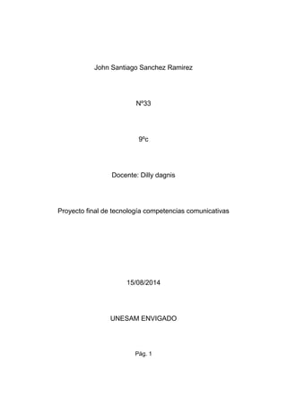 John Santiago Sanchez Ramirez
Nº33
9ºc
Docente: Dilly dagnis
Proyecto final de tecnología competencias comunicativas
15/08/2014
UNESAM ENVIGADO
Pág. 1
 