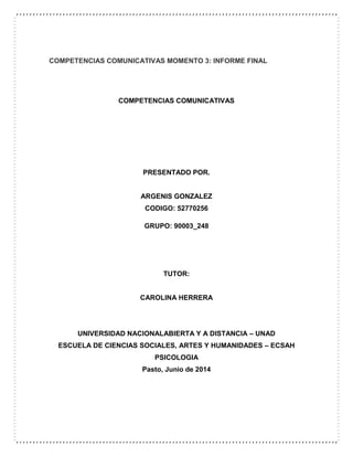 COMPETENCIAS COMUNICATIVAS MOMENTO 3: INFORME FINAL
COMPETENCIAS COMUNICATIVAS
PRESENTADO POR.
ARGENIS GONZALEZ
CODIGO: 52770256
GRUPO: 90003_248
TUTOR:
CAROLINA HERRERA
UNIVERSIDAD NACIONALABIERTA Y A DISTANCIA – UNAD
ESCUELA DE CIENCIAS SOCIALES, ARTES Y HUMANIDADES – ECSAH
PSICOLOGIA
Pasto, Junio de 2014
 