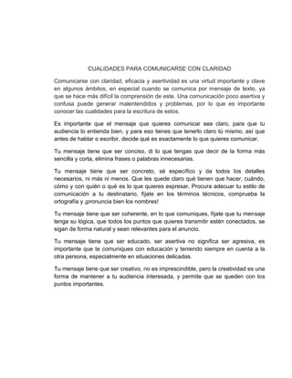 CUALIDADES PARA COMUNICARSE CON CLARIDAD
Comunicarse con claridad, eficacia y asertividad es una virtud importante y clave
en algunos ámbitos, en especial cuando se comunica por mensaje de texto, ya
que se hace más difícil la comprensión de este. Una comunicación poco asertiva y
confusa puede generar malentendidos y problemas, por lo que es importante
conocer las cualidades para la escritura de estos.
Es importante que el mensaje que quieres comunicar sea claro, para que tu
audiencia lo entienda bien, y para eso tienes que tenerlo claro tú mismo, así que
antes de hablar o escribir, decide qué es exactamente lo que quieres comunicar.
Tu mensaje tiene que ser conciso, di lo que tengas que decir de la forma más
sencilla y corta, elimina frases o palabras innecesarias.
Tu mensaje tiene que ser concreto, sé específico y da todos los detalles
necesarios, ni más ni menos. Que les quede claro qué tienen que hacer, cuándo,
cómo y con quién o qué es lo que quieres expresar, Procura adecuar tu estilo de
comunicación a tu destinatario, fíjate en los términos técnicos, comprueba la
ortografía y ¡pronuncia bien los nombres!
Tu mensaje tiene que ser coherente, en lo que comuniques, fíjate que tu mensaje
tenga su lógica, que todos los puntos que quieres transmitir estén conectados, se
sigan de forma natural y sean relevantes para el anuncio.
Tu mensaje tiene que ser educado, ser asertiva no significa ser agresiva, es
importante que te comuniques con educación y teniendo siempre en cuenta a la
otra persona, especialmente en situaciones delicadas.
Tu mensaje tiene que ser creativo, no es imprescindible, pero la creatividad es una
forma de mantener a tu audiencia interesada, y permite que se queden con los
puntos importantes.
 
