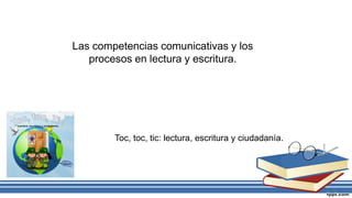 Las competencias comunicativas y los
procesos en lectura y escritura.
Toc, toc, tic: lectura, escritura y ciudadanía.
 