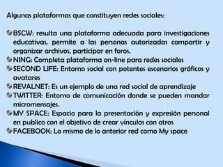 Algunas plataformas que constituyen redes sociales: BSCW: resulta una plataforma adecuada para investigaciones educativas, permite a las personas autorizadas compartir y organizar archivos, participar en foros. NING: Completa plataforma on-line para redes sociales SECOND LIFE: Entorno social con potentes escenarios gráficos y avatares REVALNET: Es un ejemplo de una red social de aprendizaje TWITTER: Entorno de comunicación donde se pueden mandar micromensajes. MY SPACE: Espacio para la presentación y expresión personal en publico con el objetivo de crear vínculos con otros  FACEBOOK: Lo mismo de lo anterior red como My space 
