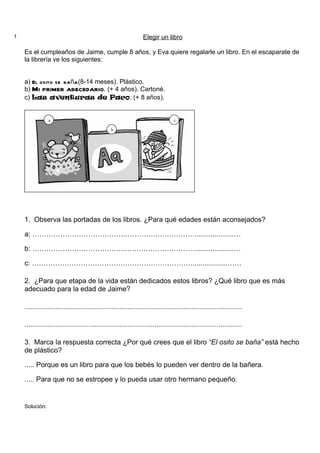 1                                                                Elegir un libro

    Es el cumpleaños de Jaime, cumple 8 años, y Eva quiere regalarle un libro. En el escaparate de
    la librería ve los siguientes:


    a) El osito se bañ. (8-14 meses). Plástico.
                      a
    b) Mi primer abecedario. (+ 4 años). Cartoné.
    c) Las aventuras de Paco. (+ 8 años).


                a                                                               c

                                                b




    1. Observa las portadas de los libros. ¿Para qué edades están aconsejados?

    a: ………………………………….………….………………...................…

    b: …………………………………..…………………………...................…

    c: ……………………………………………………………..................……

    2. ¿Para que etapa de la vida están dedicados estos libros? ¿Qué libro que es más
    adecuado para la edad de Jaime?

    ................................................................................................................

    ................................................................................................................

    3. Marca la respuesta correcta ¿Por qué crees que el libro “El osito se baña” está hecho
    de plástico?

    ..... Porque es un libro para que los bebés lo pueden ver dentro de la bañera.

    ..... Para que no se estropee y lo pueda usar otro hermano pequeño.


    Solución:
 