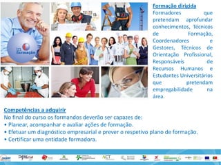 Formação dirigida 
Formadores que pretendam aprofundar conhecimentos, Técnicos de Formação, Coordenadores e Gestores, Técnicos de Orientação Profissional, Responsáveis de Recursos Humanos e Estudantes Universitários que pretendam empregabilidade na área. 
Competências a adquirir 
No final do curso os formandos deverão ser capazes de: 
• Planear, acompanhar e avaliar ações de formação. 
• Efetuar um diagnóstico empresarial e prever o respetivo plano de formação. 
• Certificar uma entidade formadora.  
