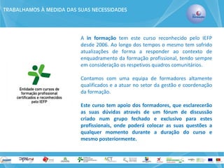 TRABALHAMOS À MEDIDA DAS SUAS NECESSIDADES 
A in formação tem este curso reconhecido pelo IEFP desde 2006. Ao longo dos tempos o mesmo tem sofrido atualizações de forma a responder ao contexto de enquadramento da formação profissional, tendo sempre em consideração os respetivos quadros comunitários. 
Contamos com uma equipa de formadores altamente qualificados e a atuar no setor da gestão e coordenação da formação. 
Este curso tem apoio dos formadores, que esclarecerão as suas dúvidas através de um fórum de discussão criado num grupo fechado e exclusivo para estes profissionais, onde poderá colocar as suas questões a qualquer momento durante a duração do curso e mesmo posteriormente. 
 