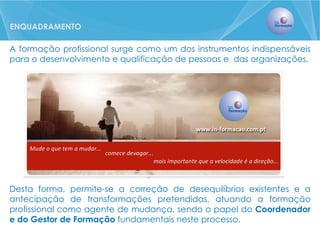 A formação profissional surge como um dos instrumentos indispensáveis para o desenvolvimento e qualificação de pessoas e das organizações. 
Desta forma, permite-se a correção de desequilíbrios existentes e a antecipação de transformações pretendidas, atuando a formação profissional como agente de mudança, sendo o papel do Coordenador e do Gestor de Formação fundamentais neste processo. 
ENQUADRAMENTO  