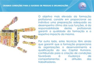 O objetivo mais elevado da formação profissional, consiste em proporcionar ao indivíduo uma preparação adequada ao desempenho ótimo das suas funções, é da responsabilidade destes profissionais garantir a qualidade da formação e o respetivo impacto da mesma. 
Por outro lado, estes técnicos têm ainda que garantir que a formação proporciona às organizações o desenvolvimento e qualificação do seu Capital Humano, contribuindo para a criação de condições favoráveis à mudança de comportamentos e atitudes dos trabalhadores. 
CRIAMOS CONDIÇÕES PARA O SUCESSO DE PESSOAS E ORGANIZAÇÕES  