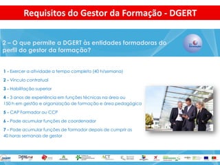 1 - Exercer a atividade a tempo completo (40 h/semana) 
2 - Vínculo contratual 
3 - Habilitação superior 
4 - 3 anos de experiência em funções técnicas na área ou 
150 h em gestão e organização de formação e área pedagógica 
5 - CAP Formador ou CCP 
6 - Pode acumular funções de coordenador 
7 - Pode acumular funções de formador depois de cumprir as 
40 horas semanais de gestor 
2 – O que permite a DGERT às entidades formadoras do perfil do gestor da formação? 
Requisitos do Gestor da Formação - DGERT  