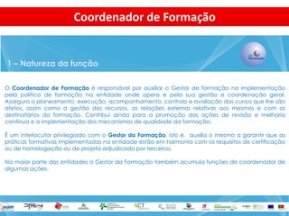 O Coordenador de Formação é responsável por auxiliar o Gestor de formação na implementação pela política de formação na entidade onde opera e pela sua gestão e coordenação geral. Assegura o planeamento, execução, acompanhamento, controlo e avaliação dos cursos que lhe são afetos, assim como a gestão dos recursos, as relações externas relativas aos mesmos e com os destinatários da formação. Contribui ainda para a promoção das ações de revisão e melhoria contínua e a implementação dos mecanismos de qualidade da formação. 
É um interlocutor privilegiado com o Gestor da Formação, isto é, auxilia o mesmo a garantir que as práticas formativas implementadas na entidade estão em harmonia com os requisitos de certificação ou de homologação ou de projeto adjudicado por terceiros. 
Na maior parte das entidades o Gestor da Formação também acumula funções de coordenador de algumas ações. 
1 – Natureza da função 
Coordenador de Formação  