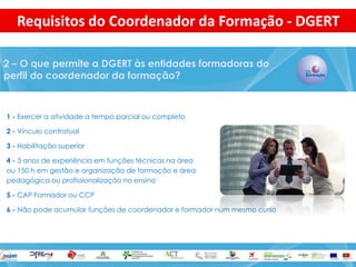 1 - Exercer a atividade a tempo parcial ou completo 
2 - Vínculo contratual 
3 - Habilitação superior 
4 - 3 anos de experiência em funções técnicas na área 
ou 150 h em gestão e organização de formação e área 
pedagógica ou profissionalização no ensino 
5 - CAP Formador ou CCP 
6 - Não pode acumular funções de coordenador e formador num mesmo curso 
2 – O que permite a DGERT às entidades formadoras do perfil do coordenador da formação? 
Requisitos do Coordenador da Formação - DGERT  