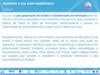 Aumente a sua empregabilidade! 
O curso de pós-graduação de Gestão e Coordenação da Formação permite, não só, conhecer e perceber o ciclo formativo mas ter uma visão completa e prática de todas as fases da formação, destacando-se a aposta na capacidade de criar ferramentas e saber como o fazer de futuro. 
Frequentemente, fala-se em como formar, mas raramente se fala sobre o que formar e quem formar. Na verdade, antes de se iniciar uma ação de formação, é necessário identificar quais as competências a desenvolver em determinado itinerário formativo, conceber meios, definir metodologias e procedimentos, entre outros. Estas tarefas são muitas vezes negligenciadas por aqueles que vendem e trabalham a formação formatada e não personalizada e à medida. 
Como?  