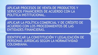 APLICAR PROCESOS DE VENTA DE PRODUCTOS Y
SERVICIOS FINANCIEROS DE ACUERDO CON LA
POLÍTICA INSTITUCIONAL.
APLICAR LA POLÍTICA COMERCIAL Y DE CRÉDITO DE
ACUERDO CON LOS PROCEDIMIENTOS DE LAS
ENTIDADES FINANCIERAS.
IDENTIFICAR LA CONSTITUCIÓN Y LEGALIZACIÓN DE
PERSONAS JURÍDICAS SEGÚN LA NORMATIVIDAD
COLOMBIANA.
 