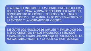 ELABORAR EL INFORME DE LAS CONDICIONES CREDITICIAS
DEL CLIENTE, PARA LA TOMA DE DECISIÓN POR PARTE DEL
DEPARTAMENTO DE CRÉDITO, TENIENDO EN CUENTA EL
ANÁLISIS PREVIO, LOS MANUALES DE PROCEDIMIENTOS DE
LA ENTIDAD Y LA NORMATIVIDAD VIGENTE.
EJECUTAR LOS PROCESOS DE ANÁLISIS Y EVALUACIÓN DEL
RIESGO CREDITICIO EN LOS PRODUCTOS Y SERVICIOS
FINANCIEROS, SEGÚN LINEAMIENTOS ESTABLECIDOS EN LA
NORMATIVIDAD VIGENTE Y LA POLÍTICA INSTITUCIONAL.
 
