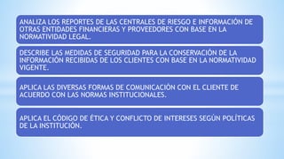 ANALIZA LOS REPORTES DE LAS CENTRALES DE RIESGO E INFORMACIÓN DE
OTRAS ENTIDADES FINANCIERAS Y PROVEEDORES CON BASE EN LA
NORMATIVIDAD LEGAL.
DESCRIBE LAS MEDIDAS DE SEGURIDAD PARA LA CONSERVACIÓN DE LA
INFORMACIÓN RECIBIDAS DE LOS CLIENTES CON BASE EN LA NORMATIVIDAD
VIGENTE.
APLICA LAS DIVERSAS FORMAS DE COMUNICACIÓN CON EL CLIENTE DE
ACUERDO CON LAS NORMAS INSTITUCIONALES.
APLICA EL CÓDIGO DE ÉTICA Y CONFLICTO DE INTERESES SEGÚN POLÍTICAS
DE LA INSTITUCIÓN.
 
