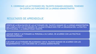 VERIFICAR LA REALIZACIÓN DE LAS ACTIVIDADES DEL TALENTO HUMANO DE LA UNIDAD ADMINISTRATIVA
QUE CUMPLA CON LOS ESTÁNDARES DE CALIDAD ESTABLECIDOS POR LA ORGANIZACIÓN, LA POLÍTICA
INSTITUCIONAL Y LA NORMATIVIDAD VIGENTE.
ASIGNAR TAREAS Y ACTIVIDADES AL PERSONAL A SU CARGO, DE ACUERDO CON LAS POLÍTICAS
ORGANIZACIONALES.
EJECUTAR LAS ACTIVIDADES RELACIONADAS CON EL TALENTO HUMANO DE ACUERDO CON LOS
REQUERIMIENTOS Y LAS FUNCIONES DE LA UNIDAD ADMINISTRATIVA
9. COORDINAR LAS ACTIVIDADES DEL TALENTO HUMANO ASIGNADO, TENIENDO
EN CUENTA LAS FUNCIONES DE LA UNIDAD ADMINISTRATIVA
RESULTADOS DE APRENDIZAJE
 