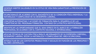 GENERAR HÁBITOS SALUDABLES EN SU ESTILO DE VIDA PARA GARANTIZAR LA PREVENCIÓN DE
RIESGOS
OCUPACIONALES DE ACUERDO CON EL DIAGNÓSTICO DE SU CONDICIÓN FÍSICA INDIVIDUAL Y LA
NATURALEZA Y COMPLEJIDAD DE SU DESEMPEÑO LABORAL.
CONCERTAR ALTERNATIVAS Y ACCIONES DE FORMACIÓN PARA EL DESARROLLO DE LAS
COMPETENCIAS DEL PROGRAMA FORMACIÓN, CON BASE EN LA POLÍTICA INSTITUCIONAL
IDENTIFICAR LAS OPORTUNIDADES QUE EL SENA OFRECE EN EL MARCO DE LA FORMACIÓN
PROFESIONAL DE ACUERDO CON EL CONTEXTO NACIONAL E INTERNACIONAL.
APLICAR TÉCNICAS DE CULTURA FÍSICA PARA EL MEJORAMIENTO DE SU EXPRESIÓN CORPORAL,
DESEMPEÑO LABORAL SEGÚN LA NATURALEZA Y COMPLEJIDAD DEL ÁREA OCUPACIONAL.
INTERACTUAR EN LOS CONTEXTOS PRODUCTIVOS Y SOCIALES EN FUNCIÓN DE LOS PRINCIPIOS Y
VALORES UNIVERSALES.
 