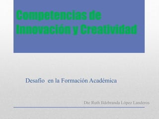 Competencias de
Innovación y Creatividad
Desafío en la Formación Académica
Dte Ruth Ildebranda López Landeros
 