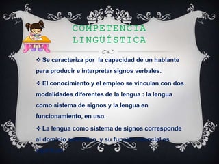 COMPETENCIA
LINGÜÍSTICA
 Se caracteriza por la capacidad de un hablante
para producir e interpretar signos verbales.
 El conocimiento y el empleo se vinculan con dos
modalidades diferentes de la lengua : la lengua
como sistema de signos y la lengua en
funcionamiento, en uso.
 La lengua como sistema de signos corresponde
al dominio semiótico, y su función esencial es
significar
 