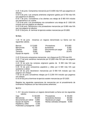 4.-El 5 de junio. Compramos mercancía por $ 3,600 más IVA que pagamos en
efectivo.
5.-El 6 de junio. Las compras anteriores originaron gastos por $ 750 más IVA
que pagamos en efectivo.
6.-El 7 de junio. Concedimos a los clientes una rebaja de $ 900 IVA incluido
que abonamos a su cuenta.
7.-El 8 de junio. Los proveedores nos concedieron una rebaja de $ 1,000 IVA
incluido que nos pagaron en efectivo
8.-El 9 de junio. Devolvimos a los proveedores mercancías por $ 860 más IVA
que nos pagaron en efectivo
9.-El 12 de junio. Al terminar el ejercicio existen mercancías por $ 9,800.


VI.16.3.

1.-El 15 de junio     iniciamos un negocio denominado La Gema con los
siguientes valores.

Bancos            $ 12,600               Proveedores             $10,800
Mercancías          15,700               Acreedores                6,450
Clientes             2,600               Documentos por pagar      5,780
Terrenos             8,900               Capital                  23,470
Equipo de reparto     6,700

2.-El 16 de junio compramos mercancías con cheque por $ 2,700 mas IVA.
3.-El 17 de junio vendimos mercancías por $ 9,800 más IVA que nos pagaron
con cheque.
4.-El 18 de junio las compras originaron gastos de $ 850 más IVA que
pagamos con cheque.
5.-El 19 de junio compramos papelería y útiles por $ 600 más IVA que
quedamos a deber.
6.-El 20 de junio devolvieron mercancías por $ 600 IVA incluido que nos
pagaron con cheque.
7.-El 22 de junio concedimos rebajas por $ 2,200 IVA incluido que pagamos
con cheque.
8.-El 24 de junio al terminar el ejercicio existen mercancías por $13,820.

Registre las siguientes operaciones de mercancías por el procedimiento de
Inventarios Perpetuos con las instrucciones anteriores.

VI.17.1

1.- El 1 de junio iniciamos un negocio   denominado La fama con los siguientes
       valores:
Caja                    $ 120,000        Proveedores              $ 95,000
Mercancías                 90,000        Acreedores diversos        60,000
Documentos por cobrar 6,900              Hipotecas por pagar        25,000
Equipo de reparto          15,000        Rentas cobradas anticipado 6,000
Papelería y útiles          4,700
Publicidad y propaganda 3,200
 
