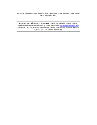 REVISADO POR LA COORDINACIÓN GENERAL EDUCATIVA EL DIA 25 DE
                     OCTUBRE DE 2007.


-------------------------------------------------------------------------------------------------------------------------------
  REPORTES CRÍTICOS O SUGERENTES A; Dr. Ernesto Guerra García,
 Coordinador General Educativo. (Correo electrónico eguerra@uaim.edu.mx)
 Geranios 1362 pte. Colonia Jardines de Fátima, Los Mochis, Sinaloa, México.
                     C.P. 81223. Tel. 01 668 817 08 88.
-------------------------------------------------------------------------------------------------------------------------------
 