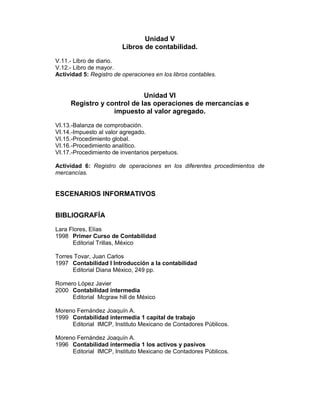 Unidad V
                         Libros de contabilidad.
V.11.- Libro de diario.
V.12.- Libro de mayor.
Actividad 5: Registro de operaciones en los libros contables.


                            Unidad VI
     Registro y control de las operaciones de mercancías e
                  impuesto al valor agregado.
VI.13.-Balanza de comprobación.
VI.14.-Impuesto al valor agregado.
VI.15.-Procedimiento global.
VI.16.-Procedimiento analítico.
VI.17.-Procedimiento de inventarios perpetuos.

Actividad 6: Registro de operaciones en los diferentes procedimientos de
mercancías.


ESCENARIOS INFORMATIVOS


BIBLIOGRAFÍA
Lara Flores, Elías
1998 Primer Curso de Contabilidad
      Editorial Trillas, México

Torres Tovar, Juan Carlos
1997 Contabilidad I Introducción a la contabilidad
      Editorial Diana México, 249 pp.

Romero López Javier
2000 Contabilidad intermedia
     Editorial Mcgraw hill de México

Moreno Fernández Joaquín A.
1999 Contabilidad intermedia 1 capital de trabajo
     Editorial IMCP, Instituto Mexicano de Contadores Públicos.

Moreno Fernández Joaquín A.
1996 Contabilidad intermedia 1 los activos y pasivos
     Editorial IMCP, Instituto Mexicano de Contadores Públicos.
 
