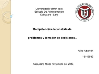 Universidad Fermín Toro
Escuela De Administración
Cabudare - Lara

Competencias del analista de
problemas y tomador de decisiones

.
Alirio Albarrán
19149932

Cabudare 16 de noviembre del 2013

 