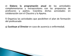 e) Elabora la programación anual de las actividades
complementarias y extraescolares con las propuestas de
profesores y padres. Coordina dichas actividades en
colaboración con el Claustro y la Apyma.
f) Organiza las actividades que posibiliten el plan de formación
del profesorado
g) Sustituye al Director en caso de ausencia o enfermedad.

 