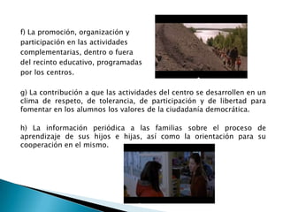 f) La promoción, organización y
participación en las actividades
complementarias, dentro o fuera
del recinto educativo, programadas
por los centros.
g) La contribución a que las actividades del centro se desarrollen en un
clima de respeto, de tolerancia, de participación y de libertad para
fomentar en los alumnos los valores de la ciudadanía democrática.
h) La información periódica a las familias sobre el proceso de
aprendizaje de sus hijos e hijas, así como la orientación para su
cooperación en el mismo.

 