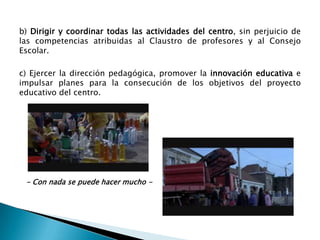 b) Dirigir y coordinar todas las actividades del centro, sin perjuicio de
las competencias atribuidas al Claustro de profesores y al Consejo
Escolar.
c) Ejercer la dirección pedagógica, promover la innovación educativa e
impulsar planes para la consecución de los objetivos del proyecto
educativo del centro.

- Conocer oficios y profesiones -

- Con nada se puede hacer mucho -

 