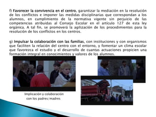 f) Favorecer la convivencia en el centro, garantizar la mediación en la resolución
de los conflictos e imponer las medidas disciplinarias que correspondan a los
alumnos, en cumplimiento de la normativa vigente sin perjuicio de las
competencias atribuidas al Consejo Escolar en el artículo 127 de esta ley
orgánica. A tal fin, se promoverá la agilización de los procedimientos para la
resolución de los conflictos en los centros.

g) Impulsar la colaboración con las familias, con instituciones y con organismos
que faciliten la relación del centro con el entorno, y fomentar un clima escolar
que favorezca el estudio y el desarrollo de cuantas actuaciones propicien una
formación integral en conocimientos y valores de los alumnos.

Implicación y colaboración
con los padres/madres

 