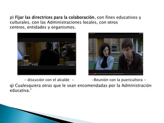 p) Fijar las directrices para la colaboración, con fines educativos y
culturales, con las Administraciones locales, con otros
centros, entidades y organismos.

- discusión con el alcalde -

-Reunión con la puericultora -

q) Cualesquiera otras que le sean encomendadas por la Administración
educativa.”

 
