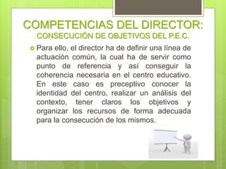 COMPETENCIAS DEL DIRECTOR:
CONSECUCIÓN DE OBJETIVOS DEL P.E.C.
 Para ello, la dirección ha de definir una línea
de actuación común, la cual ha de servir
como punto de referencia y así conseguir la
coherencia necesaria en el centro educativo.
En este caso es preceptivo conocer la
identidad del centro, realizar un análisis del
contexto, tener claros los objetivos y
organizar los recursos de forma adecuada
para la consecución de los mismos.
 