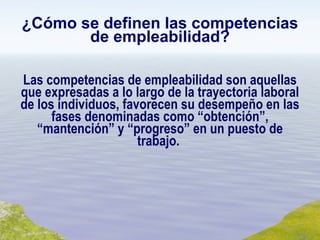 ¿Cómo se definen las competencias de empleabilidad? Las competencias de empleabilidad son aquellas que expresadas a lo largo de la trayectoria laboral de los individuos, favorecen su desempeño en las fases denominadas como “obtención”, “mantención” y “progreso” en un puesto de trabajo.  