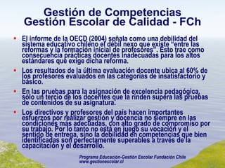 Gestión de Competencias Gestión Escolar de Calidad - FCh El informe de la OECD (2004) señala como una debilidad del sistema educativo chileno el débil nexo que existe “entre las reformas y la formación inicial de profesores”. Esto trae como consecuencia prácticas docentes inadecuadas para los altos estándares que exige dicha reforma. Los resultados de la última evaluación docente ubica al 60% de los profesores evaluados en las categorías de insatisfactorio y básico. En las pruebas para la asignación de excelencia pedagógica, sólo un tercio de los docentes que la rinden supera las pruebas de contenidos de su asignatura. Los directivos y profesores del país hacen importantes esfuerzos por realizar gestión y docencia no siempre en las condiciones más adecuadas, con alto grado de compromiso por su trabajo. Por lo tanto no está en juego su vocación y el sentido de entrega, sino la debilidad en competencias que bien identificadas son perfectamente superables a través de la capacitación y el desarrollo. Programa Educación-Gestión Escolar Fundación Chile www.gestionescolar.cl 