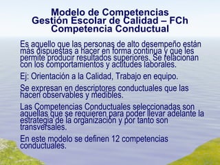 Modelo de Competencias Gestión Escolar de Calidad – FCh Competencia Conductual Es aquello que las personas de alto desempeño están más dispuestas a hacer en forma continua y que les permite producir resultados superiores. Se relacionan con los comportamientos y actitudes laborales. Ej: Orientación a la Calidad, Trabajo en equipo. Se expresan en descriptores conductuales que las hacen observables y medibles. Las Competencias Conductuales seleccionadas son aquellas que se requieren para poder llevar adelante la estrategia de la organización y por tanto son transversales. En este modelo se definen 12 competencias conductuales. 