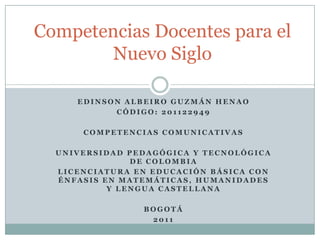 Competencias Docentes para el
        Nuevo Siglo

     EDINSON ALBEIRO GUZMÁN HENAO
           CÓDIGO: 201122949

      COMPETENCIAS COMUNICATIVAS

  UNIVERSIDAD PEDAGÓGICA Y TECNOLÓGICA
               DE COLOMBIA
  LICENCIATURA EN EDUCACIÓN BÁSICA CON
  ÉNFASIS EN MATEMÁTICAS, HUMANIDADES
           Y LENGUA CASTELLANA

                BOGOTÁ
                 2011
 