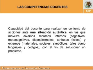 LAS COMPETENCIAS DOCENTES

Capacidad del docente para realizar un conjunto de
acciones ante una situación auténtica, en las que
moviliza diversos recursos internos (cognitivos,
metacognitivos, disposicionales, atributos físicos) y
externos (materiales, sociales, simbólicos: tales como
lenguajes y códigos), con el fin de solucionar un
problema.

 