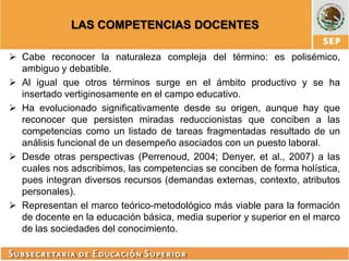 LAS COMPETENCIAS DOCENTES
 Cabe reconocer la naturaleza compleja del término: es polisémico,
ambiguo y debatible.
 Al igual que otros términos surge en el ámbito productivo y se ha
insertado vertiginosamente en el campo educativo.
 Ha evolucionado significativamente desde su origen, aunque hay que
reconocer que persisten miradas reduccionistas que conciben a las
competencias como un listado de tareas fragmentadas resultado de un
análisis funcional de un desempeño asociados con un puesto laboral.
 Desde otras perspectivas (Perrenoud, 2004; Denyer, et al., 2007) a las
cuales nos adscribimos, las competencias se conciben de forma holística,
pues integran diversos recursos (demandas externas, contexto, atributos
personales).
 Representan el marco teórico-metodológico más viable para la formación
de docente en la educación básica, media superior y superior en el marco
de las sociedades del conocimiento.

 