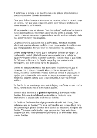 Y es tarea de la escuela y los maestros ver cómo enlazar a los alumnos al
proyecto educativo, cómo les interesamos.
Gran parte de los alumnos se aburren en las escuelas y viven la escuela como
un suplicio. Hay que tener compasión, cómo hacer para que el alumno se
sienta reconocido en la escuela.
Mi experiencia es que los alumnos “más bronquistas”, suelen ser los alumnos
menos reconocidos que responden agresivamente contra la escuela. Pero
cuando el alumno asume una responsabilidad escolar se siente más vinculado,
más comprometido y más integrado.
Quiere decir que la educación para la convivencia, para la el desarrollo
afectivo de nuestros alumnos también es una competencia a la cual tenemos
que estar preparados. Hay que tener los mecanismos y las estrategias.
Cuarta competencia. Yo diría que es trabajar en común y en equipo. La
colaboración es vital. ¿Qué diferencia hay entre colaborar y trabajar en
equipo? Porque lo opuesto es el individualismo, cada uno hace lo que puede.
En Colombia a diferencia de España, es que hay una tendencia más
participativa. Eso es lo que se espera del educador.
Dentro del trabajo participativo hay dos niveles: la colaboración, que es
conversar con el otro, es compartir ideas, es charlar, es cooperación
mutua, cuando se va abriendo y viendo puntos en común. Y el proyecto en
equipo, que es desarrollar entre varios un proyecto, una estrategia, supone
ponerse de acuerdo, supone ideas y supone tiempo. Se es y se debe ser
solidario.
La función de los maestros ya no es solo trabajar y enseñar en un aula con los
niños, supone mucho más y es trabajar en equipo.
Esto nos lleva entonces a la quinta competencia, y es trabajar con las
familias. Tal como lo señalaba el profesor García Huidrobo en su
intervención, la escuela debe estar llena de familias.
La familia es fundamental en el progreso educativo del país. Pero ¿cómo
trabajamos con las familias? Yo no sé en Colombia, eso es muy difícil, pero
en España ningún plan de estudios de la facultad de educación, incorpora a la
familia. Y trabajar con la familia, exige preparación. Exige entenderla,
cooperar con ellas, saber entender los problemas y las dificultades de las
propias familias.
 
