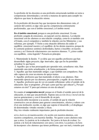 La profesión de los docentes es una profesión estructurada también en torno a
competencias determinadas y en torno a maneras de operar para cumplir los
objetivos que tiene la educación misma.
En la profesión del docente hay que incorporar dos dimensiones más, el
carácter del control, es algo más que las competencias estrictamente
profesionales, que son el ámbito emocional y el ámbito moral.
En el ámbito emocional, porque es una profesión emocional. Es una
profesión cargada de emociones, en especial con los alumnos. La relación
emocional con los alumnos es una relación compleja, como lo es también con
el Estado, con el compañero y también la relación con los Ministerios y sus
reformas, por ejemplo. Y frente a esta situación debemos de cuidar el
equilibrio emocional nuestro y el equilibrio de los demás maestros, porque de
lo contrario podemos sentirnos desbordados, hartos e irascibles en nuestra
carrera y en l forma de relacionarnos con nuestros alumnos. Y ¿cómo cuidar
ese equilibrio, cómo lograrlo? Pensaría en principio:
1. Manteniendo la ilusión. Y yo diría que son aquellos profesores que han
desarrollado algún proyecto, algo innovador, algo que les ha permitido
actualizar lo que hacen.
2. Aquellos que se han preocupado por aprender más, actualizarse más. Han
mantenido una cierta actualización y de forma permanente.
3. Aquellos que han mantenido amigos y que también son compañeros. Han
sido capaces de crear un entorno de apoyo mutuo.
4. Aquellos profesores que han mantenido el afecto a sus alumnos. Han
mantenido aprecio por sus alumnos, preocupación y orgullo de sus alumnos.
5. Aquellos profesores que de vez en cuando reflexionan sobre el sentido de la
educación. Que se preguntan: ¿Por qué y para qué hay qué educar?;¿ Por qué
estamos en esto? Y para qué estamos en esto de educar?.
En cuanto al compromiso moral: porque en el fondo el sentido para mí de la
educación, es más que una profesión. Supone una acción ética y moral con las
nuevas generaciones y con el desarrollo de un país.
El docente debe incorporar a su acción, el sentido de que la relación
constructiva con un alumno para generar conocimientos, afectos y valores con
él en una institución escolar, es algo que supone el desarrollo y el despliegue
de determinadas virtudes morales y éticas.
Hay tres virtudes realmente importantes para la profesión docente:
a) La Justicia, en nuestra acción y la acción con nuestros alumnos, con
nuestros compañeros, con nuestras familias. No querer a unos alumnos más
que a otros. La justicia en la evaluación. Ser justo a la hora de evaluar. La
justicia a la hora de relacionarnos con unos y con otros. La justicia a la hora
de incorporar a los alumnos que tienen problemas, que van mal y tratarlos por
 