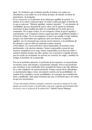igual. No olvidemos que el alumno percibe al minuto con cuáles nos
entendemos y con cuáles no, en la forma de mirar, de tratarlo, la forma de
aproximarse, de preguntar.
b) La compasión, es el elemento de la virtud que equilibra la justicia. La
justicia no es tratar a todos por igual. Es tratar a todos por igual en función de
lo que es cada uno. “Máxima igualdad, máxima injusticia”. Y ese elemento de
sensibilidad que nos demanda de unos y otros, nos lo aporta un elemento
emocional en gran medida que debe ser controlado por la razón que es la
compasión. No es dejar a hacer. Es ser compasivo frente al que le agreden y
estar próximo a él. Compasivo frente a aquel que tiene un problema familiar a
la hora de evaluar. No es ser compasivo al que es un canalla o el que maltrata,
porque a ese debe haber una regulación pero con firmeza. Compasión
significa esa vía emocional que conecta con los intereses y los problemas de
los alumnos y que no debe ser traducida al plano racional.
c) Por último, La responsabilidad, somos responsables de nosotros como
profesionales y de nuestros alumnos. Somos responsables a pesar de que
nuestros compañeros no lo sean. Somos responsables en la tarea de cuidar a
nuestros alumnos porque son ellos quienes van a reconocer a aquella persona
que les ayudó, les acompañó, les asesoró, les resolvió, les exigió y también les
castigó en beneficio de su desarrollo.
Por eso la profesión educativa, la profesión de los maestros, es una profesión
en muchos casos, mal tratada y escasamente valorada. Pero es una profesión
que constituye el eje vertebrador de la sociedad del futuro y por ello debemos
ser y estar orgullosos de nuestra profesión. Porque a pesar de las dificultades,
es enormemente digna y tiene una relación enorme con las posibilidades de
cambio de la sociedad y con las posibilidades de conseguir una sociedad más
justa y equilibrada. Qué mejor momento que este, el momento que y en el país
en que nos encontramos.
“Crear una utopía distinta, la utopía contraria, una nueva utopía de la vida,
donde sea cierto el amor y la felicidad, como una segunda oportunidad sobre
la tierra y esa es la fuerza de la educación”. Gabriel García Márquez
 