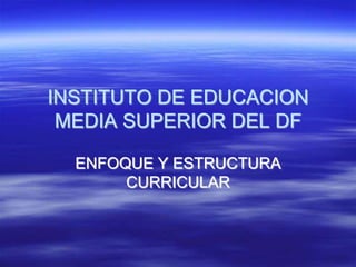 INSTITUTO DE EDUCACION
MEDIA SUPERIOR DEL DF
ENFOQUE Y ESTRUCTURA
CURRICULAR
 
